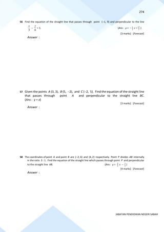 274
JABATAN PENDIDIKAN NEGERI SABAH
56 Find the equation of the straight line that passes through point (−1, 9) and perpendicular to the line
3
x
−
6
y
= 1. (Ans : y = 2
17
2
1
+
− x )
[3 marks] [Forecast]
Answer :
57 Given the points A (3, 3), B (5, −2), and C (−2, 5). Find the equation of the straight line
that passes through point A and perpendicular to the straight line BC.
(Ans : y = x)
[3 marks] [Forecast]
Answer :
58 The coordinates of point A and point B are (−2, 6) and (4, 2) respectively. Point P divides AB internally
in the ratio 3 : 1. Find the equation of the straight line which passes through point P and perpendicular
to the straight line AB. (Ans : y = x
2
3
− 4
3
)
[4 marks] [Forecast]
Answer :
 
