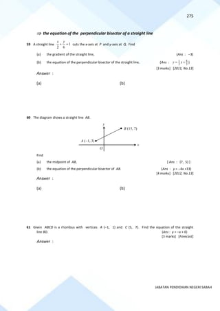 275
JABATAN PENDIDIKAN NEGERI SABAH
 the equation of the perpendicular bisector of a straight line
59 A straight line 1
6
2
=
+
y
x
cuts the x-axis at P and y-axis at Q. Find
(a) the gradient of the straight line, (Ans : −3)
(b) the equation of the perpendicular bisector of the straight line. (Ans : 3
8
3
1 +
= x
y )
[3 marks] [2011, No.13]
Answer :
(a) (b)
60 The diagram shows a straight line AB.
Find
(a) the midpoint of AB, [ Ans : (7, 5) ]
(b) the equation of the perpendicular bisector of AB. (Ans : y = −4x +33)
[4 marks] [2012, No.13]
Answer :
(a) (b)
61 Given ABCD is a rhombus with vertices A (−1, 1) and C (5, 7). Find the equation of the straight
line BD. (Ans : y = −x + 6)
[3 marks] [Forecast]
Answer :
O
x
y
A (−1, 3)
B (15, 7)
 