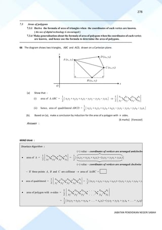 278
JABATAN PENDIDIKAN NEGERI SABAH
==========================================================================================================================================
7.3 Areas of polygons
7.3.1 Derive the formula of area of triangles when the coordinates of each vertex are known.
[ the use of digital technology is encouraged ]
7.3.4 Make generalisation about the formula of area of polygons when the coordinates of each vertex
are known, and hence use the formula to determine the area of polygons.
==========================================================================================================================================
66 The diagram shows two triangles, ABC and ACD, drawn on a Cartesian plane.
(a) Show that :
(b). Based on (a), make a conclusion by induction for the area of a polygon with n sides.
[6 marks] [Forecast]
Answer :
MIND think :
Shoelace Algorithm :
O
x
A (x1, y1)
B (x2, y2)
C (x3, y3)
y
D (x4, y4)
• area of  =
1
1
3
3
2
2
1
1
2
1
y
x
y
x
y
x
y
x
= 1 2 2 3 3 1 1 2 2 3 3 1
1
( ) ( )
2
x y x y x y y x y x y x
+ + − + +
(+) value ~ coordinates of vertices are arranged anticlockwise
(−) value ~ coordinates of vertices are arranged clockwise
~ If three points A, B and C are collinear → area of ABC =
• area of quadrilateral =
3
1 2 4 1
3
1 2 4 1
1
2
x
x x x x
y
y y y y
= 1 2 2 3 3 4 4 1 1 2 2 3 3 4 4 1
1
( ) ( )
2
x y x y x y x y y x y x y x y x
+ + + − + + +
• area of polygon with n-sides =
3
1 2 1
3
1 2 1
. . .
1
. . .
2
n
n
x x
x x x
y y
y y y
= 1 2 2 3 3 4 1 1 2 2 3 3 4 1
1
( . . . + ) ( . . . + )
2
n n
x y x y x y x y y x y x y x y x
+ + + − + + +
(i) area of  ABC = 1 2 2 3 3 1 1 2 2 3 3 1
1
2
x y x y x y y x y x y x
+ + − − − 
1
1
3
3
2
2
1
1
2
1
y
x
y
x
y
x
y
x
(ii) hence, area of quadrilateral ABCD = 1 2 2 3 3 4 4 1 1 2 2 3 3 4 4 1
1
2
x y x y x y x y y x y x y x y x
+ + + − − − −
 