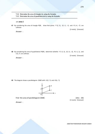 279
JABATAN PENDIDIKAN NEGERI SABAH
==========================================================================================================================================
7.3.2 Determine the area of triangles by using the formula.
7.3.3 Determine the area of quadrilaterals by using the formula.
==========================================================================================================================================
 area 1
67 By considering the area of triangle PQR, show that points P (2, 5), Q (−1, −1) and R (−4, −7) are
collinear.
[2 marks] [Forecast]
Answer :
68 By considering the area of quadrilateral PQRS, determine whether P (−5, 5), Q (−3, −2), R (−1, 1), and
S (3, 7) are collinear.
[2 marks] [Forecast]
Answer :
69 The diagram shows a parallelogram OABC with A (0, 5) and B (4, 7).
Find the area of parallelogram OABC. (Ans : 20)
[3 marks] [Forecast]
Answer :
A
B
C
O
x
y
 