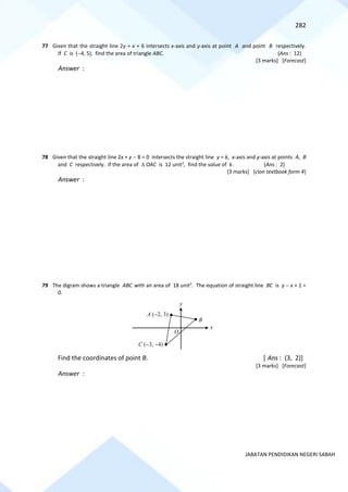 282
JABATAN PENDIDIKAN NEGERI SABAH
77 Given that the straight line 2y = x + 6 intersects x-axis and y-axis at point A and point B respectively.
If C is (−4, 5), find the area of triangle ABC. (Ans : 12)
[3 marks] [Forecast]
Answer :
78 Given that the straight line 2x + y − 8 = 0 intersects the straight line y = k, x-axis and y-axis at points A, B
and C respectively. If the area of  OAC is 12 unit2
, find the value of k. (Ans : 2)
[3 marks] [clon textbook form 4]
Answer :
79 The digram shows a triangle ABC with an area of 18 unit2
. The equation of straight line BC is y − x + 1 =
0.
Find the coordinates of point B. [ Ans : (3, 2)]
[3 marks] [Forecast]
Answer :
B
x
y
A (−2, 3)
C (−3, −4)
O
 