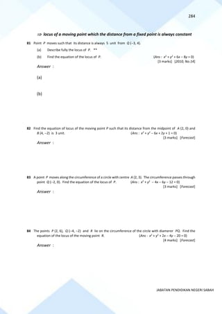 284
JABATAN PENDIDIKAN NEGERI SABAH
 locus of a moving point which the distance from a fixed point is always constant
81 Point P moves such that its distance is always 5 unit from Q (−3, 4).
(a) Describe fully the locus of P. **
(b) Find the equation of the locus of P. (Ans : x2
+ y2
+ 6x − 8y = 0)
[3 marks] [2010, No.14]
Answer :
(a)
(b)
82 Find the equation of locus of the moving point P such that its distance from the midpoint of A (2, 0) and
B (4, −2) is 3 unit. (Ans : x2
+ y2
− 6x + 2y + 1 = 0)
[3 marks] [Forecast]
Answer :
83 A point P moves along the circumference of a circle with centre A (2, 3). The circumference passes through
point Q (−2, 0). Find the equation of the locus of P. (Ans : x2
+ y2
− 4x − 6y − 12 = 0)
[3 marks] [Forecast]
Answer :
84 The points P (2, 6), Q (−4, −2) and R lie on the circumference of the circle with diamerer PQ. Find the
equation of the locus of the moving point R. (Ans : x2
+ y2
+ 2x − 4y − 20 = 0)
[4 marks] [Forecast]
Answer :
 