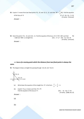 287
JABATAN PENDIDIKAN NEGERI SABAH
93 A point R moves from two fixed points P (1, 0) and Q (−2, 3) such that RP =
2
1
RQ. Find the equation
of the locus of R. (x2
+y2
−4x + 2y − 3 = 0)
[3 marks] [Forecast]
Answer :
94 Given the points P (1, −3) and Q (3, −1). Find the equation of the locus of Z if PZ = 2RZ such that PQ
= 2QR and PQR is a straight line. (Ans : x2
+ y2
− 10x − 2y + 18 = 0)
[4 marks] [Forecast]
Answer :
 locus of a moving point which the distance from two fixed points is always the
same.
95 The diagram shows a straight line passing through S (3, 0) and T (0, 4)
(a) Write down the equation of the straight line ST in the form
a
x
+
b
y
= 1.
(b) A point P (x, y) moves such that PS = PT.
Find the equation of the locus of P. (Ans : 6x − 8y + 7 = 0)
[4 marks] [2008, No.13]
Answer :
(a)
(b)
x
y
S (3, 0)
O
T (0, 4)
 