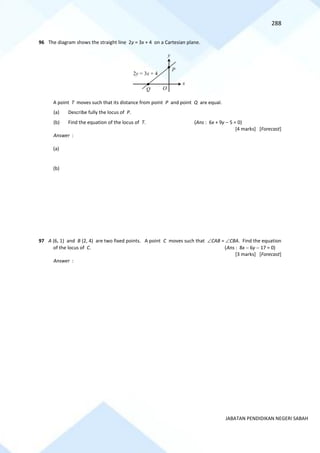 288
JABATAN PENDIDIKAN NEGERI SABAH
96 The diagram shows the straight line 2y = 3x + 4 on a Cartesian plane.
A point T moves such that its distance from point P and point Q are equal.
(a) Describe fully the locus of P.
(b) Find the equation of the locus of T. (Ans : 6x + 9y − 5 = 0)
[4 marks] [Forecast]
Answer :
(a)
(b)
97 A (6, 1) and B (2, 4) are two fixed points. A point C moves such that CAB = CBA. Find the equation
of the locus of C. (Ans : 8x − 6y − 17 = 0)
[3 marks] [Forecast]
Answer :
Q
2y = 3x + 4
P
O
x
y
 