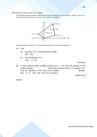 294
JABATAN PENDIDIKAN NEGERI SABAH
111 Solutions by scale drawing is not accepted.
The diagram shows a campsite OPQR that has been cleared by a group of scouts. Points A, B and C
are the centre of the tents A, B and C. A, B and C are colliner.
Given the distance of point C is 3 times from point B and 4 times from point A.
(a) Find
(i) the area, in m2, of the campsite OPQR,
(Ans : 94)
(ii) the coordinates of A.
[ Ans : (−1, 2) ]
[4 marks]
(b) A scout spread sulphur powder around tent C such that the distance of the
sulphur powder track from the centre of tent C is always 3 m.
Find the equation of the track of the sulphur powder.
(Ans : x2 + y2 −22x − 20y + 212 = 0) [3 marks]
[2015, No.3]
Answer :
x (m)
Q (14, 8)
R (15, 1)
C (11, 10)
B (2, 4)
P (−5, 3) A
O
y (m)
 
