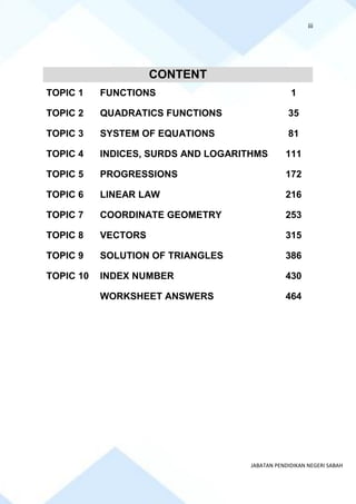 iii
JABATAN PENDIDIKAN NEGERI SABAH
CONTENT
TOPIC 1 FUNCTIONS 1
TOPIC 2 QUADRATICS FUNCTIONS 35
TOPIC 3 SYSTEM OF EQUATIONS 81
TOPIC 4 INDICES, SURDS AND LOGARITHMS 111
TOPIC 5 PROGRESSIONS 172
TOPIC 6 LINEAR LAW 216
TOPIC 7 COORDINATE GEOMETRY 253
TOPIC 8 VECTORS 315
TOPIC 9 SOLUTION OF TRIANGLES 386
TOPIC 10 INDEX NUMBER 430
WORKSHEET ANSWERS 464
 