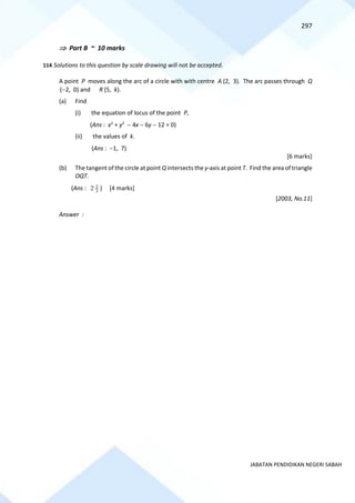297
JABATAN PENDIDIKAN NEGERI SABAH
 Part B ~ 10 marks
114 Solutions to this question by scale drawing will not be accepted.
A point P moves along the arc of a circle with with centre A (2, 3). The arc passes through Q
(−2, 0) and R (5, k).
(a) Find
(i) the equation of locus of the point P,
(Ans : x2
+ y2
− 4x − 6y − 12 = 0)
(ii) the values of k.
(Ans : −1, 7)
[6 marks]
(b) The tangent of the circle at point Q intersects the y-axis at point T. Find the area of triangle
OQT.
(Ans : 3
2
2 ) [4 marks]
[2003, No.11]
Answer :
 