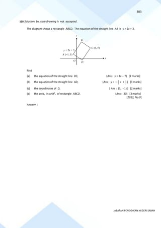 303
JABATAN PENDIDIKAN NEGERI SABAH
120 Solutions by scale drawing is not accepted.
The diagram shows a rectangle ABCD. The equation of the straight line AB is y = 2x + 3.
Find
(a) the equation of the straight line DC, (Ans : y = 2x − 7) [2 marks]
(b) the equation of the straight line AD, (Ans : y = x
2
1
− + 2
1 ) [3 marks]
(c) the coordinates of D, [ Ans : (3, −1) ] [2 marks]
(d) the area, in unit2
, of rectangle ABCD. (Ans : 30) [3 marks]
[2013, No.9]
Answer :
y = 2x + 3
x
y
B
A (−1, 1)
O
D
C (6, 5)
 