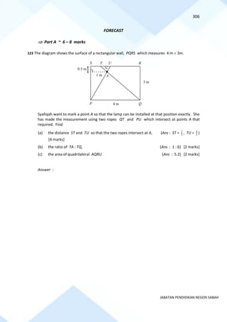 306
JABATAN PENDIDIKAN NEGERI SABAH
FORECAST
 Part A ~ 6 – 8 marks
123 The diagram shows the surface of a rectangular wall, PQRS which measures 4 m  3m.
Syafiqah want to mark a point A so that the lamp can be installed at that position exactly. She
has made the measurement using two ropes QT and PU which intersect at points A that
required. Find
(a) the distance ST and TU so that the two ropes intersect at A, (Ans : ST = 2
5
, TU = 4
5
)
[4 marks]
(b) the ratio of TA : TQ, (Ans : 1 : 6) [2 marks]
(c) the area of quadrilateral AQRU. (Ans : 5.2) [2 marks]
Answer :
P
R
A
T U
Q
S
1 m
0.5 m
4 m
3 m
 