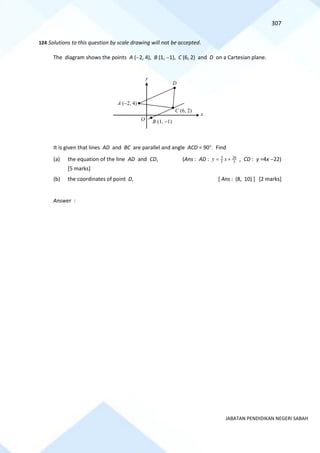 307
JABATAN PENDIDIKAN NEGERI SABAH
124 Solutions to this question by scale drawing will not be accepted.
The diagram shows the points A (−2, 4), B (1, −1), C (6, 2) and D on a Cartesian plane.
It is given that lines AD and BC are parallel and angle ACD = 90. Find
(a) the equation of the line AD and CD, (Ans : AD : 5
26
5
3
+
= x
y , CD : y =4x −22)
[5 marks]
(b) the coordinates of point D, [ Ans : (8, 10) ] [2 marks]
Answer :
O
x
y
A (−2, 4)
D
B (1, −1)
C (6, 2)
 