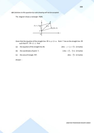 308
JABATAN PENDIDIKAN NEGERI SABAH
125 Solutions to this question by scale drawing will not be accepted.
The diagram shows a rectangle PQRS.
Given that the equation of the straight line PR is y = 2 + x. Point T lies on the straight line PR
such that PT : TR = 2 : 1. Find
(a) the equation of the straight line SR, (Ans : 3
16
3
1
+
= x
y ) [3 marks]
(b) the coordinates of point T, [ Ans : ( 3
10
, 3
16
) ] [3 marks]
(c) the area of triangle PST. (Ans : 3
20
) [2 marks]
Answer :
O
R
x
y
Q (6, 4)
S (−1, 5)
P
T
 