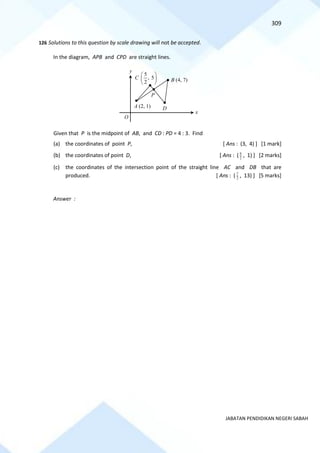 309
JABATAN PENDIDIKAN NEGERI SABAH
126 Solutions to this question by scale drawing will not be accepted.
In the diagram, APB and CPD are straight lines.
Given that P is the midpoint of AB, and CD : PD = 4 : 3. Find
(a) the coordinates of point P, [ Ans : (3, 4) ] [1 mark]
(b) the coordinates of point D, [ Ans : ( 2
9
, 1) ] [2 marks]
(c) the coordinates of the intersection point of the straight line AC and DB that are
produced. [ Ans : ( 2
7
, 13) ] [5 marks]
Answer :
B (4, 7)
A (2, 1)
x
y
D
5
, 5
2
C
 
 
 
O
P
 