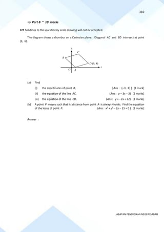 310
JABATAN PENDIDIKAN NEGERI SABAH
 Part B ~ 10 marks
127 Solutions to this question by scale drawing will not be accepted.
The diagram shows a rhombus on a Cartesian plane. Diagonal AC and BD intersect at point
(3, 6).
(a) Find
(i) the coordinates of point B, [ Ans : (−3, 8) ] [1 mark]
(ii) the equation of the line AC, (Ans : y = 3x − 3) [2 marks]
(iii) the equation of the line CD. (Ans : y = −2x + 22) [3 marks]
(b) A point P moves such that its distance from point A is always 4 units. Find the equation
of the locus of point P. (Ans : x2
+ y2
− 2x − 15 = 0 ) [2 marks]
Answer :
x
D (9, 4)
C
B
A
O
y
 