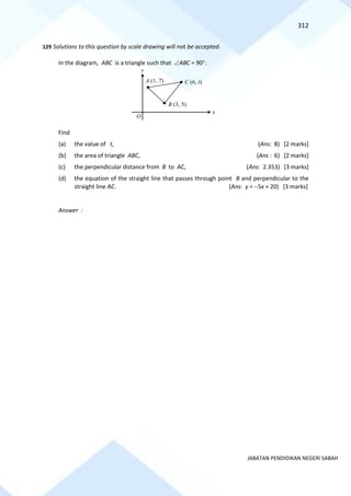 312
JABATAN PENDIDIKAN NEGERI SABAH
129 Solutions to this question by scale drawing will not be accepted.
In the diagram, ABC is a triangle such that ABC = 90.
Find
(a) the value of t, (Ans: 8) [2 marks]
(b) the area of triangle ABC, (Ans : 6) [2 marks]
(c) the perpendicular distance from B to AC, (Ans: 2.353) [3 marks]
(d) the equation of the straight line that passes through point B and perpendicular to the
straight line AC. (Ans: y = −5x + 20) [3 marks]
Answer :
O
x
y
A (1, 7) C (6, t)
B (3, 5)
 