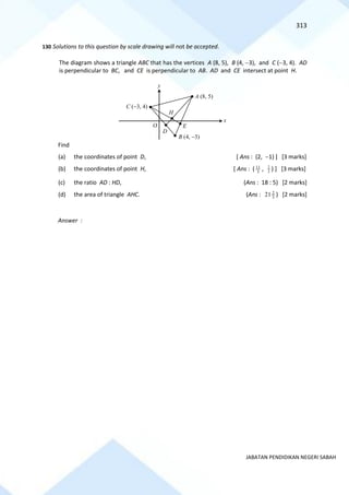 313
JABATAN PENDIDIKAN NEGERI SABAH
130 Solutions to this question by scale drawing will not be accepted.
The diagram shows a triangle ABC that has the vertices A (8, 5), B (4, −3), and C (−3, 4). AD
is perpendicular to BC, and CE is perpendicular to AB. AD and CE intersect at point H.
Find
(a) the coordinates of point D, [ Ans : (2, −1) ] [3 marks]
(b) the coordinates of point H, [ Ans : ( 3
11
, 3
2
) ] [3 marks]
(c) the ratio AD : HD, (Ans : 18 : 5) [2 marks]
(d) the area of triangle AHC. (Ans : 3
2
21 ) [2 marks]
Answer :
B (4, −3)
C (−3, 4)
A (8, 5)
O
x
y
H
D
E
 