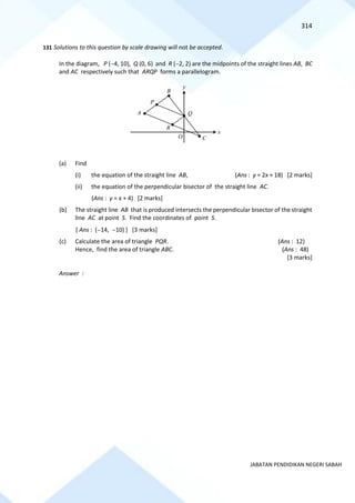 314
JABATAN PENDIDIKAN NEGERI SABAH
131 Solutions to this question by scale drawing will not be accepted.
In the diagram, P (−4, 10), Q (0, 6) and R (−2, 2) are the midpoints of the straight lines AB, BC
and AC respectively such that ARQP forms a parallelogram.
(a) Find
(i) the equation of the straight line AB, (Ans : y = 2x + 18) [2 marks]
(ii) the equation of the perpendicular bisector of the straight line AC.
(Ans : y = x + 4) [2 marks]
(b) The straight line AB that is produced intersects the perpendicular bisector of the straight
line AC at point S. Find the coordinates of point S.
[ Ans : (−14, −10) ] [3 marks]
(c) Calculate the area of triangle PQR. (Ans : 12)
Hence, find the area of triangle ABC. (Ans : 48)
[3 marks]
Answer :
x
y
O C
Q
B
P
A
R
 