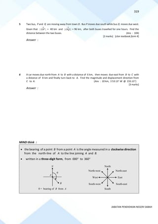 319
JABATAN PENDIDIKAN NEGERI SABAH
5 Two bus, P and Q are moving away from town O. Bus P moves due south while bus Q moves due west.
Given that | |
OP
→
= 40 km and | |
OQ
→
= 96 km, after both buses travelled for one hours. Find the
distance between the two buses. (Ans : 104)
[2 marks] [clon textbook form 4]
Answer :
6 A car moves due north from A to B with a distance of 6 km, then moves due east from B to C with
a distance of 8 km and finally turn back to A. Find the magnitude and displacement direction from
C to A. (Ans : 10 km, S 53.13 W @ 233.13)
[3 marks]
Answer :
MIND think :
• the bearing of a point B from a point A is the angle measured in a clockwise direction
from the north-line of A to the line joining A and B.
• written in a three-digit form, from 000 to 360
A
N

B
 = bearing of B from A
North
South
East
West
North-east
South-east
North-west
South-west
 