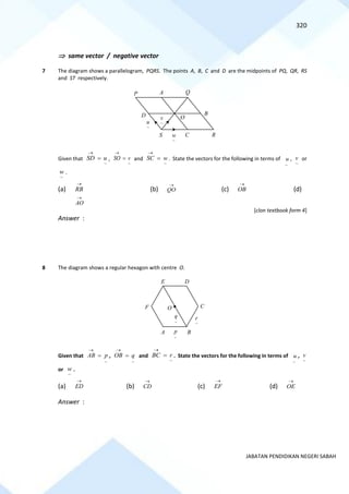 320
JABATAN PENDIDIKAN NEGERI SABAH
 same vector / negative vector
7 The diagram shows a parallelogram, PQRS. The points A, B, C and D are the midpoints of PQ, QR, RS
and ST respectively.
Given that
~
SD u
→
= ,
~
SO v
→
= and
~
SC w
→
= . State the vectors for the following in terms of
~
u ,
~
v or
~
w .
(a) RB
→
(b) QO
→
(c) OB
→
(d)
AO
→
[clon textbook form 4]
Answer :
8 The diagram shows a regular hexagon with centre O.
Given that
~
AB p
→
= ,
~
OB q
→
= and
~
BC r
→
= . State the vectors for the following in terms of
~
u ,
~
v
or
~
w .
(a) ED
→
(b) CD
→
(c) EF
→
(d) OE
→
Answer :
O
~
u
P A Q
R
S
B
C
D
~
v
~
w
A B
C
D
E
F O
~
p
~
q
~
r
 