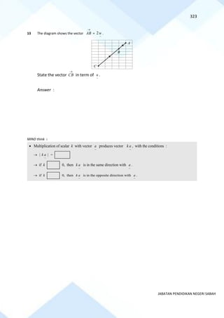 323
JABATAN PENDIDIKAN NEGERI SABAH
13 The diagram shows the vector
→
AB =
~
2u .
State the vector
→
CB in term of
~
u .
Answer :
MIND think :
B
A
C
• Multiplication of scalar k with vector
~
a produces vector
~
k a , with the conditions :
→
~
| |
k a =
→ if k 0, then
~
k a is in the same direction with
~
a .
→ if k 0, then
~
k a is in the opposite direction with
~
a .
 