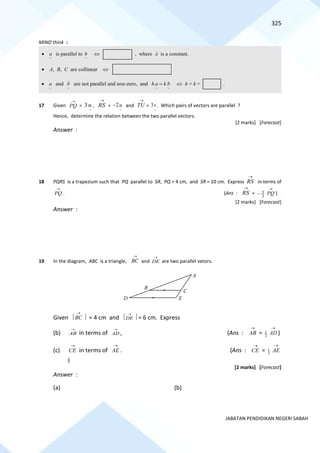 325
JABATAN PENDIDIKAN NEGERI SABAH
MIND think :
17 Given
→
PQ =
~
3u ,
→
RS =
~
2u
− and
→
TU =
~
3v . Which pairs of vectors are parallel ?
Hence, determine the relation between the two parallel vectors.
[2 marks] [Forecast]
Answer :
18 PQRS is a trapezium such that PQ parallel to SR, PQ = 4 cm, and SR = 10 cm. Express
→
RS in terms of
→
PQ . (Ans :
→
RS = 5
2
−
→
PQ )
[2 marks] [Forecast]
Answer :
19 In the diagram, ABC is a triangle,
→
BC and
→
DE are two parallel vetors.
Given 
→
BC  = 4 cm and 
→
DE  = 6 cm. Express
(b)
→
AB in terms of
→
AD , (Ans : AB
→
= 2
3
AD
→
)
(c) CE
→
in terms of AE
→
. (Ans : CE
→
= 1
3
AE
→
)
[2 marks] [Forecast]
Answer :
(a) (b)
•
~
a is parallel to
~
b  , where  is a constant.
• A, B, C are collinear 
•
~
a and
~
b are not parallel and non-zero, and
~
~
b
k
a
h =  h = k = .
D
B
E
C
A
 
