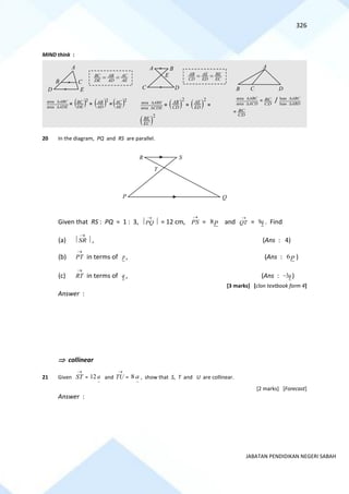 326
JABATAN PENDIDIKAN NEGERI SABAH
MIND think :
area
area
ABC
ADE


= ( )2
DE
BC = ( )2
AD
AB = ( )2
AE
AC area
area
ABE
CDE


= ( )
2
AB
CD = ( )
2
AE
ED =
( )
2
BE
EC
area
area
ABC
ACD


=
CD
BC / luas
luas
ABC
ABD


=
CD
BC
20 In the diagram, PQ and RS are parallel.
Given that RS : PQ = 1 : 3,  PQ
→
 = 12 cm, PS
→
= 8p and QT
→
= 9q . Find
(a)  SR
→
 , (Ans : 4)
(b) PT
→
in terms of p, (Ans : 6 p )
(c) RT
→
in terms of q , (Ans : 3q
− )
[3 marks] [clon textbook form 4]
Answer :
 collinear
21 Given
→
ST =
~
12 a and
→
TU =
~
8 a , show that S, T and U are collinear.
[2 marks] [Forecast]
Answer :
BC AC
AB
DE AD AE
= =
A
B C
D E
A B
C D
E AB AE BE
CD ED EC
= =
A
B C D
T
S
P Q
R
 