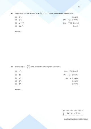 30
JABATAN PENDIDIKAN NEGERI SABAH
67 Given that f : x → 3 + 2x and g : x →
1
8
+
x
, x ≠ −1. Express the following in the same form :
(a) f −1
, [1 mark]
(b) g −1
, (Ans : x
x
−
8 ) [2 marks]
(c) g −1
f −1
, (Ans : 3
19
−
−
x
x
) [2 marks]
(d) (fg) −1
, [1 mark]
Answer :
68 Given that f : x →
x
x
−
+
1
1
, x ≠ 1. Express the following in the same form :
(a) f 2
, (Ans : x
1
− ) [2 mark]
(b) f 3
, (Ans : 1
1
x
x
−
+
) [2 marks]
(c) f 4
, (Ans : x) [2 marks]
(d) f 37
, [1 mark]
(e) f 95
. [1 mark]
Answer :
(fg)−1
(x) = g−1
f −1
(x)
 