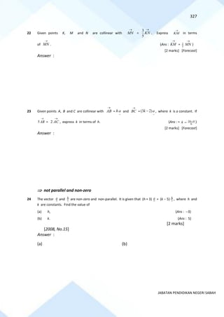 327
JABATAN PENDIDIKAN NEGERI SABAH
22 Given points K, M and N are collinear with MN
→
=
3
5
KN
→
. Express
→
KM in terms
of
→
MN . (Ans : KM
→
= 2
3
MN
→
)
[2 marks] [Forecast]
Answer :
23 Given points A, B and C are collinear with AB
→
=
~
ha and BC
→
=
~
(3 2)
k a
− , where k is a constant. If
5 AB
→
= 2 AC
→
, express k in terms of h. (Ans : = 3 4
6
h
k +
= )
[2 marks] [Forecast]
Answer :
 not parallel and non-zero
24 The vector a and b are non-zero and non-parallel. It is given that (h + 3) a = (k − 5) b , where h and
k are constants. Find the value of
(a) h, (Ans : −3)
(b) k. (Ans : 5)
[2 marks]
[2008, No.15]
Answer :
(a) (b)
 