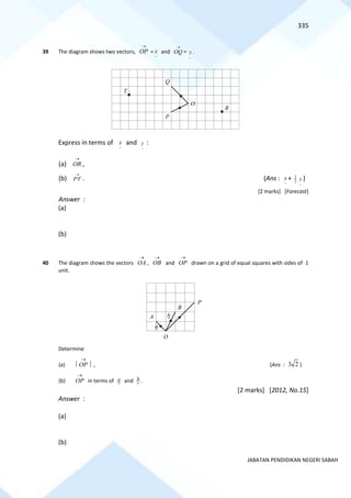 335
JABATAN PENDIDIKAN NEGERI SABAH
39 The diagram shows two vectors,
→
OP = and
→
OQ =
~
y .
Express in terms of and
~
y :
(a)
→
OR ,
(b)
→
PT . (Ans : + 2
3
~
y )
[2 marks] [Forecast]
Answer :
(a)
(b)
40 The diagram shows the vectors
→
OA ,
→
OB and
→
OP drawn on a grid of equal squares with sides of 1
unit.
Determine
(a) 
→
OP  , (Ans : 2
3 )
(b)
→
OP in terms of a and b .
[2 marks] [2012, No.15]
Answer :
(a)
(b)
~
x
R
T
Q
P
O
~
x
~
x
P
B
A
O
a
b
 