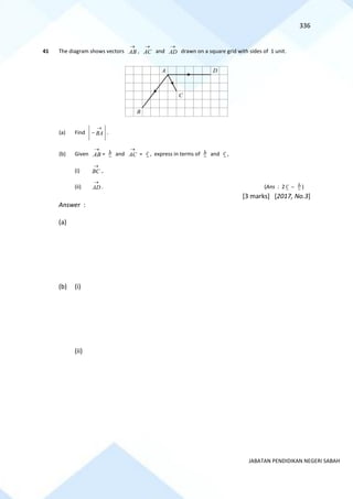336
JABATAN PENDIDIKAN NEGERI SABAH
41 The diagram shows vectors AB
→
, AC
→
and AD
→
drawn on a square grid with sides of 1 unit.
(a) Find BA
→
− .
(b) Given AB
→
= b and AC
→
= c , express in terms of b and c ,
(i) BC
→
,
(ii) AD
→
. (Ans : 2 c − b )
[3 marks] [2017, No.3]
Answer :
(a)
(b) (i)
(ii)
A D
B
C
 