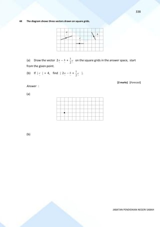 338
JABATAN PENDIDIKAN NEGERI SABAH
44 The diagram shows three vectors drawn on square grids.
(a) Draw the vector 2
~
a −
~
b +
~
2
1
c on the square grids in the answer space, start
from the given point.
(b) If 
~
c  = 4, find  2
~
a −
~
b +
~
2
1
c .
[2 marks] [Forecast]
Answer :
(a)
(b)
~
a
~
b
~
c
 