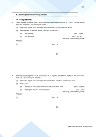 339
JABATAN PENDIDIKAN NEGERI SABAH
==========================================================================================================================================
8.2.2 Solve problems involving vectors.
==========================================================================================================================================
 solve problems 1
45 Janelle rows her boat from point K across the river due north with a velocity of 7 kmh−1
. The river stream
flows due west with a with velocity of 12 kmh−1
.
(a) Sketch the digram which shows the movement of the boat and the river stream.
(b) After affected by the river stream, calculate for the boat :
(i) new velocity, (Ans : 13.89)
(ii) new direction. (Ans : 300.26)
[3 marks] [clon textbook form 4]
Answer :
(a) (b) (i)
(ii)
46 An aeroplane is flying to the south from airpoint A to airport B for 1000 km in 2 hours. The wind blows
from east with a velocity of 250 kmh−1
.
(a) Sketch the digram which shows the movement of the aeroplane and the wind blow.
(b) Hence, find
(i) the velocity of the plane without the influence of the wind, ( Ans : 433.01)
(ii) the original direction of the aeroplane. (Ans : 150)
[3 marks] [clon textbook form 4]
Answer :
(a) (b) (i)
(ii)
 