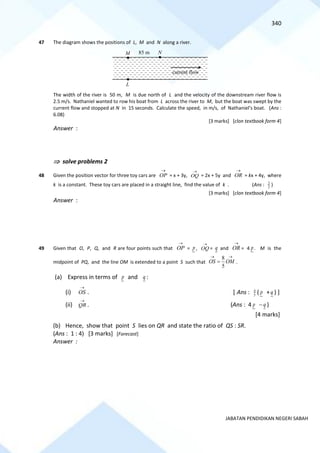 340
JABATAN PENDIDIKAN NEGERI SABAH
47 The diagram shows the positions of L, M and N along a river.
The width of the river is 50 m, M is due north of L and the velocity of the downstream river flow is
2.5 m/s. Nathaniel wanted to row his boat from L across the river to M, but the boat was swept by the
current flow and stopped at N in 15 seconds. Calculate the speed, in m/s, of Nathaniel’s boat. (Ans :
6.08)
[3 marks] [clon textbook form 4]
Answer :
 solve problems 2
48 Given the position vector for three toy cars are OP
→
= x + 3y, OQ
→
= 2x + 5y and OR
→
= kx + 4y, where
k is a constant. These toy cars are placed in a straight line, find the value of k . (Ans : 2
3
)
[3 marks] [clon textbook form 4]
Answer :
49 Given that O, P, Q, and R are four points such that
→
OP = p,
→
OQ = q and
→
OR = 4 p . M is the
midpoint of PQ, and the line OM is extended to a point S such that
→
→
= OM
OS
5
8
.
(a) Express in terms of p and q :
(i)
→
OS . [ Ans : 5
4
( p +q ) ]
(ii)
→
QR . (Ans : 4 p −q )
[4 marks]
(b) Hence, show that point S lies on QR and state the ratio of QS : SR.
(Ans : 1 : 4) [3 marks] [Forecast]
Answer :
L
M N
85 m
current flow
 