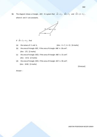 342
JABATAN PENDIDIKAN NEGERI SABAH
51 The diagram shows a triangle, ACE. It is given that
~
x
k
AE =
→
,
~
3 x
BD =
→
and
~
)
1
( y
h
ED −
=
→
,
where k and h are constants.
If
~
~
6
2 y
x
AB +
=
→
, find
(a) the values of h and k, (Ans : h = 7, k = 5) [4 marks]
(b) the area of triangle BCE, if the area of triangle ABE is 18 unit2
.
(Ans : 27) [2 marks]
(c) the area of triangle BCD, if the area of triangle ABE is 15 unit2
.
(Ans : 13.5) [2 marks]
(d) the area of triangle BCD, if the area of triangle ACE is 30 unit2
.
(Ans : 10.8) [2 marks]
[Forecast]
Answer :
D
B
C
A E
 