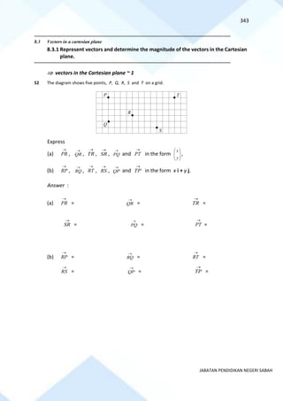 343
JABATAN PENDIDIKAN NEGERI SABAH
==========================================================================================================================================
8.3 Vectors in a cartesian plane
8.3.1 Represent vectors and determine the magnitude of the vectors in the Cartesian
plane.
==========================================================================================================================================
 vectors in the Cartesian plane ~ 1
52 The diagram shows five points, P, Q, R, S and T on a grid.
Express
(a) PR
→
, QR
→
, TR
→
, SR
→
, PQ
→
and PT
→
in the form 







y
x
,
(b) RP
→
, RQ
→
, RT
→
, RS
→
, QP
→
and TP
→
in the form x i + y j.
Answer :
(a) PR
→
= QR
→
= TR
→
=
SR
→
= PQ
→
= PT
→
=
(b) RP
→
= RQ
→
= RT
→
=
RS
→
= QP
→
= TP
→
=
P
R
Q
S
T
 