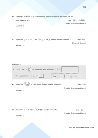 347
JABATAN PENDIDIKAN NEGERI SABAH
60 The length of vector
~
u is 13 units and the direction is opposite with vector −3i + 2j.
Find the vector of
~
u . [ Ans : 3 13i 2 13 j
− ]
[2 marks] [clon textbook form 4]
Answer :
61 Given that
~
~
~
3 j
k
i
p +
= and
~
~
~
)
3
(
5
1
j
k
i
p +
=

, find the possible values of k. (Ans :  4)
[2 marks] [forecast]
Answer :
MIND think :
62 Given that
5
74
i k j
+
is a unit vector, find the possible values of k. (Ans : 7)
[2 marks] [clon textbook form 4]
Answer :
63 Given that
^
~
v =
3
(1 )
5
h i j
− − , find the possible values of h. (Ans : 1
5
, 9
5
)
[2 marks] [clon textbook form 4]
Answer :
 unit vector in the direction
~
r ,

~
r =
•
~
~
~
j
y
i
x
r +
= =
x
y
 
 
 
Note :

~
r =

~
2r =

~
3r . . .
• if
~
r is a unit vector  
~
r  =
 