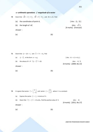 351
JABATAN PENDIDIKAN NEGERI SABAH
 arithmetic operations / magnitude of a vector
70 Given that
~
~
3
2 j
i
AB +
−
=
→
,
~
~
4
3 j
i
BC −
=
→
, and B (−1, 5). Find
(a) the coordinates of point A, [ Ans : (1, 2) ]
(b) the length of AC. (Ans : 2 )
[4 marks] [Forecast]
Answer :
(a) (b)
71 Given that a = 13 i + j and b = 7 i − k j, find
(a) a − b , in the form x i + y j, [ Ans : 6 i + ( 1 + k ) j ]
(b) the values of k if  a − b  = 10. (Ans : −9, 7)
[4 marks] [2009, No.13]
Answer :
(a) (b)
72 It is given that vector r = 







− 2
8
and vector s = 







7
h
, where h is a constant.
(a) Express the vector r + s , in terms of h.
(b) Given that  r + s  = 13 units, find the positive value of h. (Ans : 4)
[4 marks] [2011, No.17]
Answer :
(a) (b)
 