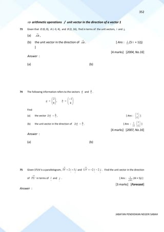 352
JABATAN PENDIDIKAN NEGERI SABAH
 arithmetic operations / unit vector in the direction of a vector 1
73 Given that O (0, 0), A (−3, 4), and B (2, 16), find in terms of the unit vectors, i and j,
(a)
→
AB ,
(b) the unit vector in the direction of
→
AB . [ Ans : 13
1
(5 i + 12j)
]
[4 marks] [2004, No.16]
Answer :
(a) (b)
74 The following information refers to the vectors a and b .








=
8
2
a , 






−
=
4
1
b
Find
(a) the vector 2 a − b , [ Ans : 







12
5
]
(b) the unit vector in the direction of 2 a − b . [ Ans :
13
1








12
5
]
[4 marks] [2007, No.16]
Answer :
(a) (b)
75 Given STUV is a parallelogram,
~
~
3
2 j
i
TV +
=
→
and
~
~
2
2 j
i
UV −
−
=
→
. Find the unit vector in the direction
of TU
→
in terms of
~
i and
~
j . [ Ans :
41
1 (4i + 5j) ]
[3 marks] [Forecast]
Answer :
 