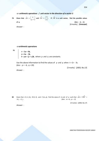 354
JABATAN PENDIDIKAN NEGERI SABAH
 arithmetic operations / unit vector in the direction of a vector 3
78 Given that
→
AB = 







−1
q
q
and
→
OA = 







2
2
. If
→
OB is a unit vector, find the possible values
of q. (Ans : −2, −1)
[4 marks] [Forecast]
Answer :
 arithmetic operations
79
r = 3a + 4b,
s = 4a − 2b,
t = pa + (p + q)b, where p and q are constants.
Use the above information to find the values of p and q when t = 2r − 3s.
(Ans : p = −6, q = 20)
[3 marks] [2003, No.13]
Answer :
80 Given that A (−2, 6), B (4, 2), and C (m, p), find the value of m and of p such that
→
AB +
→
BC
2 =
~
~
12
10 j
i − . (Ans : m = 6, p = −2)
[4 marks] [2004, No.17]
Answer :
 