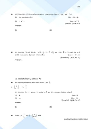 355
JABATAN PENDIDIKAN NEGERI SABAH
81 A (2, 3) and B (−2, 5) lie on a Cartesian plane. It is given that 3 OA
→
= 2 OB
→
+ OC
→
. Find
(a) the coordinates of C, [ Ans : (10, −1) ]
(b) | AC
→
| . (Ans : 4 5 )
[4 marks] [2018, No.9]
Answer :
(a) (b)
82 It is given that P (2, m), Q (h, 6), v = 2i − j , w = 9i + 3j and PQ
→
= 2v + kw , such that m, h
and k are constants. Express h in terms of m. (Ans : h = 30 −3m)
[3 markah] [2019, No.16]
Answer :
 parallel vectors / collinear ~ 1
83 The following information refers to the vector a and b .
a = 





− 4
6
m
, b = 





5
2
It is given that a = kb , where a is parallel to b and k is a constant. Find the value of
(a) k, (Ans : 3)
(b) m. (Ans : 19)
[3 marks] [2012, No.16]
Answer :
(a) (b)
84 Given u = 





4
3
and v = 





−1
6
k
, find
 