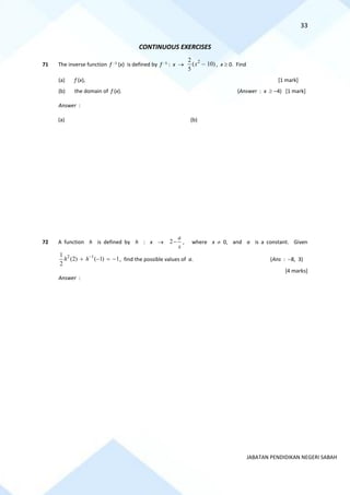 33
JABATAN PENDIDIKAN NEGERI SABAH
CONTINUOUS EXERCISES
71 The inverse function f −1
(x) is defined by f −1
: x →
2
2
( 10)
5
x − , x  0. Find
(a) f (x), [1 mark]
(b) the domain of f (x). (Answer : x  −4) [1 mark]
Answer :
(a) (b)
72 A function h is defined by h : x → 2
a
x
− , where x  0, and a is a constant. Given
2 1
1
(2) ( 1) 1
2
h h−
+ − = − , find the possible values of a. (Ans : −8, 3)
[4 marks]
Answer :
 