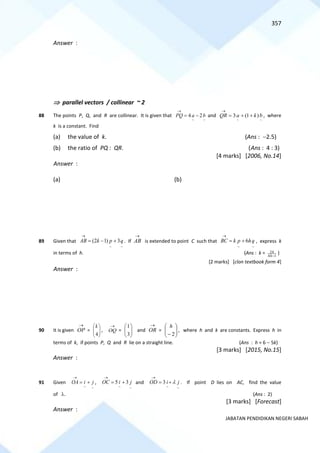 357
JABATAN PENDIDIKAN NEGERI SABAH
Answer :
 parallel vectors / collinear ~ 2
88 The points P, Q, and R are collinear. It is given that
~
~
2
4 b
a
PQ −
=
→
and
~
~
)
1
(
3 b
k
a
QR +
+
=
→
, where
k is a constant. Find
(a) the value of k. (Ans : −2.5)
(b) the ratio of PQ : QR. (Ans : 4 : 3)
[4 marks] [2006, No.14]
Answer :
(a) (b)
89 Given that
~ ~
(2 1) 3
AB k p q
→
= − + . If AB
→
is extended to point C such that
~ ~
6
BC k p hq
→
= + , express k
in terms of h. (Ans : k = 2
4 1
h
h−
)
[2 marks] [clon textbook form 4]
Answer :
90 It is given
→
OP = 







4
k
,
→
OQ = 







3
1
and
→
OR = 







− 2
h
, where h and k are constants. Express h in
terms of k, if points P, Q and R lie on a straight line. (Ans : h = 6 − 5k)
[3 marks] [2015, No.15]
Answer :
91 Given
~
~
j
i
OA +
=
→
,
~
~
3
5 j
i
OC +
=
→
and
~
~
3 j
i
OD 
+
=
→
. If point D lies on AC, find the value
of . (Ans : 2)
[3 marks] [Forecast]
Answer :
 