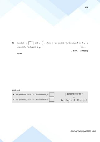 359
JABATAN PENDIDIKAN NEGERI SABAH
96 Given that 






 −
=
1
1
~
m
p and 







=
8
9
~
q , where m is a constant. Find the value of m if
~
p is
perpendicular / orthogonal to
~
q . (Ans : 9
1
)
[3 marks] [Forecast]
Answer :
MIND think :
~
a perpendicular to
~
b

(
~
a
m ) (
~
b
m ) = −1 @
~ ~
. 0
a b =
•
~
a is parallel to x-axis  the constant of j =
•
~
a is parallel to y-axis  the constant of i =
 