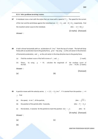 360
JABATAN PENDIDIKAN NEGERI SABAH
==========================================================================================================================================
8.3.4 Solve problems involving vectors.
==========================================================================================================================================
97 A motoboat cross a river with the enjine that can move with a speed of 7
~
j . The speed for the current
of the river and the wind blows against the motorboat are 2
~
i − 3
~
j and −4
~
i + 6
~
j respectively. Find
the resultant vector cause to the motoboat. (Ans : −2
~
i + 10
~
j )
[2 marks] [Forecast]
Answer :
98 A ball is throw horizontally with an acceleration of 2 ms−2
from the top of a tower. The ball will drop
freely with an acceleration due to the gravity force, g ms−2
. By using
~
i as the unit vector in the direction
of horizontal acceleration, and
~
j as the unit vector in the drop direction due to the gravity force.
(a) Find the resultant vector of the ball in terms of
~
i and
~
j . [1 mark]
(b) Hence, by using g = 10, calculate the magnitude of the resultant vector of
the ball. (Ans : 10.20) [2 marks]
Answer :
[Forecast]
(a) (b)
99 A particle moves with the velocity vector,
~
v = ( 2
~
i − 3
~
j ) ms−1
. If it started from the position
~
i + 4
~
j . Find
(a) the speed, in ms−1
, of the particle, (Ans : 13 )
(b) the position of the particle after 3 seconds, (Ans : 7
~
i − 5
~
j )
(c) the duration, in second, for the particle to reach the position 11(
~
i −
~
j ). (Ans : 5)
[4 marks] [Forecast]
Answer :
(a) (c)
(b)
 