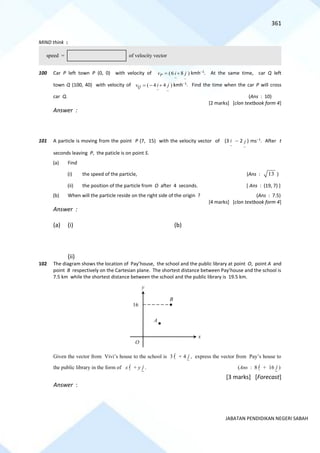 361
JABATAN PENDIDIKAN NEGERI SABAH
MIND think :
100 Car P left town P (0, 0) with velocity of
~ ~
(6 8 )
P
v i j
= + kmh−1
. At the same time, car Q left
town Q (100, 40) with velocity of
~ ~
( 4 4 )
Q
v i j
= − + kmh−1
. Find the time when the car P will cross
car Q. (Ans : 10)
[2 marks] [clon textbook form 4]
Answer :
101 A particle is moving from the point P (7, 15) with the velocity vector of (3
~
i − 2
~
j ) ms−1
. After t
seconds leaving P, the paticle is on point S.
(a) Find
(i) the speed of the particle, (Ans : 13 )
(ii) the position of the particle from O after 4 seconds. [ Ans : (19, 7) ]
(b) When will the particle reside on the right side of the origin ? (Ans : 7.5)
[4 marks] [clon textbook form 4]
Answer :
(a) (i) (b)
(ii)
102 The diagram shows the location of Pay’house, the school and the public library at point O, point A and
point B respectively on the Cartesian plane. The shortest distance between Pay’house and the school is
7.5 km while the shortest distance between the school and the public library is 19.5 km.
Given the vector from Vivi’s house to the school is 3 i + 4 j , express the vector from Pay’s house to
the public library in the form of x i + y j . (Ans : 8 i + 16 j )
[3 marks] [Forecast]
Answer :
speed = of velocity vector
y
16
x
O
B
A
 