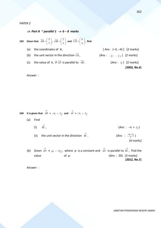 362
JABATAN PENDIDIKAN NEGERI SABAH
PAPER 2
 Part A ~ parallel 1 → 6 – 8 marks
103 Given that 







=
7
5
AB , 







=
3
2
OB and 







=
5
k
CD , find
(a) the coordinates of A, [ Ans : (–3, –4) ] [2 marks]
(b) the unit vector in the direction OA , (Ans : j
i 5
4
5
3
−
− ) [2 marks]
(c) the value of k, if CD is parallel to AB . (Ans : 7
25 ) [2 marks]
[2003, No.6]
Answer :
104 It is given that
→
AB = j
i 2
3 +
− and
→
AC = j
i 5
7 +
−
(a) Find
(i)
→
BC , (Ans : i
4
− + j
3 )
(ii) the unit vector in the direction
→
BC . (Ans : 5
3
4 j
i+
−
)
[4 marks]
(b) Given
→
AD = j
i
p 15
− , where p is a constant and
→
AD is parallel to
→
BC , find the
value of p. (Ans : 20) [3 marks]
[2012, No.5]
Answer :
 