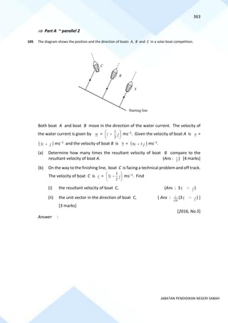 363
JABATAN PENDIDIKAN NEGERI SABAH
 Part A ~ parallel 2
105 The diagram shows the position and the direction of boats A, B and C in a solar boat competition.
Both boat A and boat B move in the direction of the water current. The velocity of
the water current is given by w = 





+ j
i
2
1
ms−1. Given the velocity of boat A is a =
( )
j
i +
2 ms−1 and the velocity of boat B is b = ( )
j
i 3
6 + ms−1.
(a) Determine how many times the resultant velocity of boat B compare to the
resultant velocity of boat A. (Ans : 3
7 ) [4 marks]
(b) On the way to the finishing line, boat C is facing a technical problem and off track.
The velocity of boat C is c = 





− j
i
2
3
2 ms−1. Find
(i) the resultant velocity of boat C, (Ans : 3i − j )
(ii) the unit vector in the direction of boat C, [ Ans :
10
1 (3 i − j ) ]
[3 marks]
[2016, No.5]
Answer :
C
B
A
Starting line
 