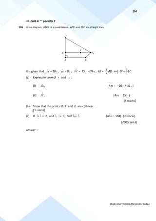 364
JABATAN PENDIDIKAN NEGERI SABAH
 Part A ~ parallel 3
106 In the diagram, ABCD is a quadrilateral. AED and EFC are straight lines.
It is given that
→
AB = 20
~
x ,
→
AE = 8
~
y ,
→
DC = 25
~
x − 24
~
y , AE =
4
1
AD and EF =
5
3
EC.
(a) Express in term of
~
x and
~
y :
(i)
→
BD , (Ans : −20
~
x + 32
~
y )
(ii)
→
EC , (Ans : 25
~
x )
[3 marks]
(b) Show that the points B, F and D are collinear.
[3 marks]
(c) If 
~
x  = 2, and 
~
y  = 3, find 
→
BD . (Ans : 104) [2 marks]
[2005, No.6]
Answer :
D
F
E
B
A
C
 