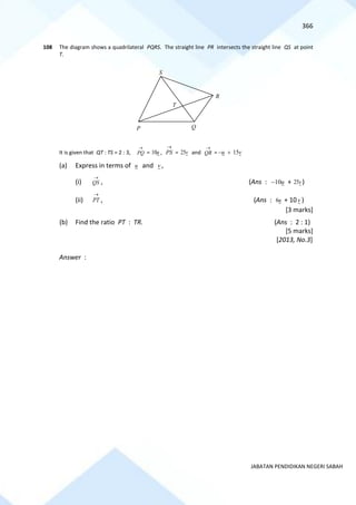 366
JABATAN PENDIDIKAN NEGERI SABAH
108 The diagram shows a quadrilateral PQRS. The straight line PR intersects the straight line QS at point
T.
It is given that QT : TS = 2 : 3,
→
PQ = u
10 ,
→
PS = v
25 and
→
QR = v
u 15
+
−
(a) Express in terms of u and v ,
(i)
→
QS , (Ans : u
10
− + v
25 )
(ii)
→
PT , (Ans : u
6 + 10v )
[3 marks]
(b) Find the ratio PT : TR. (Ans : 2 : 1)
[5 marks]
[2013, No.3]
Answer :
S
P Q
R
T
 
