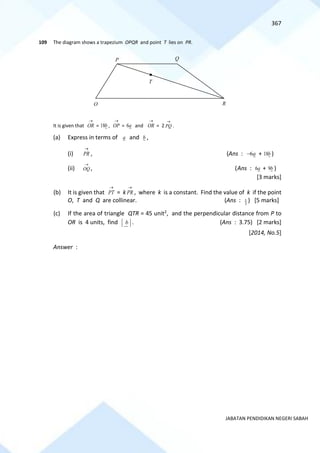 367
JABATAN PENDIDIKAN NEGERI SABAH
109 The diagram shows a trapezium OPQR and point T lies on PR.
It is given that
→
OR = b
18 ,
→
OP = a
6 and
→
OR = 2
→
PQ .
(a) Express in terms of a and b ,
(i)
→
PR , (Ans : a
6
− + b
18 )
(ii)
→
OQ , (Ans : a
6 + b
9 )
[3 marks]
(b) It is given that
→
PT = k
→
PR , where k is a constant. Find the value of k if the point
O, T and Q are collinear. (Ans : 3
1 ) [5 marks]
(c) If the area of triangle QTR = 45 unit2, and the perpendicular distance from P to
OR is 4 units, find b . (Ans : 3.75) [2 marks]
[2014, No.5]
Answer :
P Q
R
T
O
 