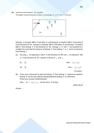 368
JABATAN PENDIDIKAN NEGERI SABAH
110 Solution by scale drawing is not accepted.
The diagram shows the positions of jetty O and kelongs, K, L, R, S and T in the sea.
Kelong L is situated 400 m from jetty O and kelong R is situated 600 m from jetty O
in the direction of OL. Kelong S is situated 300 m from jetty O and kelong T is situated
600 m from kelong S in the direction of OS. Kelongs L, K and T are situated on a
straight line such that the distance of kelong K from kelong T is 5 times its distance
from kelong L.
(a) By using p to reperesent 100 m in the direction of OR and q to represent 150
m in the direction of OT, express in terms of p and q
(i) OK
→
(Ans : 10
3
p + q )
(ii) RK
→
(Ans : 8
3
− p + q )
[3 marks]
(b) If Joe uses a binocular to observe kelong R from kelong S, determine whether
kelong R can be seen without being blocked by kelong K or otherwise.
Prove your answer mathematically.
(Ans : KS
→
= 10
3
− p + q ; can be seen) [5 marks]
[2019, No.6]
Answer :
Land
Sea
T
S
K
L R
 